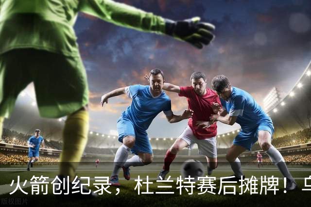 火箭创纪录，杜兰特赛后摊牌！乌度卡评价申京，火箭有一人被忽视